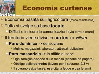 iinnddiiccee 
Economia curtense 
 Economia basata sull’agricoltura (meno complesssa) 
 Tutto si svolge su base locale 
 Difficili e insicure le comunicazioni (via terra o mare) 
 Il territorio viene diviso in curtes (o villae) 
 Pars dominica -> del sovrano 
 Mulino, magazzini, laboratori, attrezzi, abitazioni 
 Pars massaricia -> in affitto ai servi 
 Ogni famiglia dispone di un manso (canone da pagare) 
 Obbligo delle corveès (lavoro per il sovrano, 2/3 v) 
 Il sovrano esige tasse, esercita la legge e usa le armi 
 