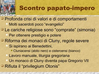 iinnddiiccee 
Scontro papato-impero 
 Profonda crisi di valori e di comportamenti 
 Molti sacerdoti poco “evangelici” 
 Le cariche religiose sono “comprate” (simonia) 
 Per ottenere prestigio e potere 
 Riforma dei monaci di Cluny, regole severe 
 Si ispirano ai Benedettini, 
 Cluniacensi (abito nero) e cistercensi (bianco) 
 Lavoro manuale, liturgia gregoriana 
 Un monaco di Cluny diventa papa Gregorio VII 
 Rifiuta il “privilegium Otonis” 
 