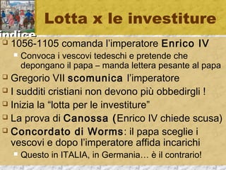 iinnddiiccee 
Lotta x le investiture 
 1056-1105 comanda l’imperatore Enrico IV 
 Convoca i vescovi tedeschi e pretende che 
depongano il papa – manda lettera pesante al papa 
 Gregorio VII scomunica l’imperatore 
 I sudditi cristiani non devono più obbedirgli ! 
 Inizia la “lotta per le investiture” 
 La prova di Canossa (Enrico IV chiede scusa) 
 Concordato di Worms: il papa sceglie i 
vescovi e dopo l’imperatore affida incarichi 
 Questo in ITALIA, in Germania… è il contrario! 
 