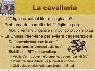 iinnddiiccee 
La cavalleria 
 Il 1° figlio eredita il titolo… e gli altri? 
 Problema dei cadetti (dal 2° figlio in poi) 
 Molti diventano briganti e si impongono con la forza 
 La Chiesa interviene per evitare degenerazioni 
 Da “prevaricatore con le armi” 
 Li trasforma in “difensori della fede” 
 Stabilisce i RITI del cavaliere 
 Veglia d’armi, doveri, giuramento, tregue, “paci di Dio” 
 Influenza sulla letteratura (il cavalier cortese) 
 Cicli epici, poetici: Artù, Lancillotto…il Graal 
 