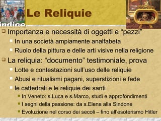 iinnddiiccee 
Le Reliquie 
 Importanza e necessità di oggetti e “pezzi” 
 In una società ampiamente analfabeta 
 Ruolo della pittura e delle arti visive nella religione 
 La reliquia: “documento” testimoniale, prova 
 Lotte e contestazioni sull’uso delle reliquie 
 Abusi e ritualismi pagani, superstizioni e fede 
 le cattedrali e le reliquie dei santi 
 In Veneto: s.Luca e s.Marco, studi e approfondimenti 
 I segni della passione: da s.Elena alla Sindone 
 Evoluzione nel corso dei secoli – fino all’esoterismo Hitler 
 