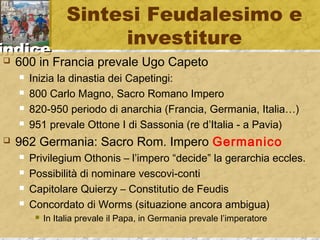 iinnddiiccee 
Sintesi Feudalesimo e 
investiture 
 600 in Francia prevale Ugo Capeto 
 Inizia la dinastia dei Capetingi: 
 800 Carlo Magno, Sacro Romano Impero 
 820-950 periodo di anarchia (Francia, Germania, Italia…) 
 951 prevale Ottone I di Sassonia (re d’Italia - a Pavia) 
 962 Germania: Sacro Rom. Impero Germanico 
 Privilegium Othonis – l’impero “decide” la gerarchia eccles. 
 Possibilità di nominare vescovi-conti 
 Capitolare Quierzy – Constitutio de Feudis 
 Concordato di Worms (situazione ancora ambigua) 
 In Italia prevale il Papa, in Germania prevale l’imperatore 
 