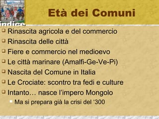 iinnddiiccee 
Età dei Comuni 
 Rinascita agricola e del commercio 
 Rinascita delle città 
 Fiere e commercio nel medioevo 
 Le città marinare (Amalfi-Ge-Ve-Pi) 
 Nascita del Comune in Italia 
 Le Crociate: scontro tra fedi e culture 
 Intanto… nasce l’impero Mongolo 
 Ma si prepara già la crisi del ‘300 
 