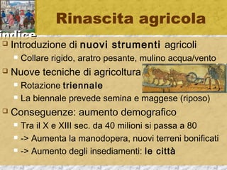 iinnddiiccee 
Rinascita agricola 
 Introduzione di nuovi strumenti agricoli 
 Collare rigido, aratro pesante, mulino acqua/vento 
 Nuove tecniche di agricoltura 
 Rotazione triennale 
 La biennale prevede semina e maggese (riposo) 
 Conseguenze: aumento demografico 
 Tra il X e XIII sec. da 40 milioni si passa a 80 
 -> Aumenta la manodopera, nuovi terreni bonificati 
 -> Aumento degli insediamenti: le città 
 