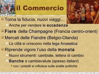 iinnddiiccee 
il Commercio 
 Torna la fiducia, nuovi viaggi… 
 Anche per vendere le eccedenze 
 Fiere della CChhaammppaaggnnee (Francia centro-orient) 
 Mercati delle FFiiaannddrree (Belgio-Olanda) 
 Le città si uniscono nella lleeggaa AAnnsseeaattiiccaa 
 Riprende vigore l’uso della moneta 
 Nuovi strumenti: cambiale, lettera di cambio 
 Banche e cambiavalute (spesso italiani) 
 con i prestiti si influisce sulle scelte politiche 
 