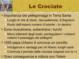 iinnddiiccee 
Le Crociate 
 Importanza dei pellegrinaggi in Terra Santa 
 Luoghi di vita di Gesù, Gerusalemme, S.Sepolcro 
 Ruolo dell’impero romano d’oriente – in declino 
 Zona musulmana, subentrano i turchi 
 Meno tolleranti degli arabi; perseguitano i cristiani, 
vietano il passaggio dei pellegrini 
 1095 papa Urbano II convoca un concilio 
 Indulgenza e vantaggi per chi libera i luoghi santi 
 Comincia il periodo delle crociata (segnati con la +) 
 Gravi conseguenze e rottura con l’Islam 
 
