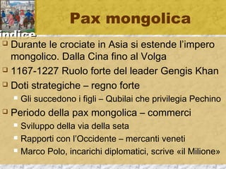 iinnddiiccee 
Pax mongolica 
 Durante le crociate in Asia si estende l’impero 
mongolico. Dalla Cina fino al Volga 
 1167-1227 Ruolo forte del leader Gengis Khan 
 Doti strategiche – regno forte 
 Gli succedono i figli – Qubilai che privilegia Pechino 
 Periodo della pax mongolica – commerci 
 Sviluppo della via della seta 
 Rapporti con l’Occidente – mercanti veneti 
 Marco Polo, incarichi diplomatici, scrive «il Milione» 
 
