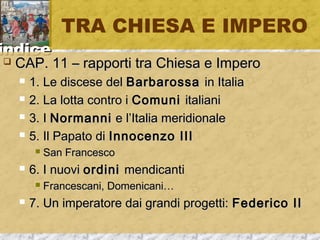 iinnddiiccee 
TRA CHIESA E IMPERO 
 CCAAPP.. 1111 –– rraappppoorrttii ttrraa CChhiieessaa ee IImmppeerroo 
 11.. LLee ddiisscceessee ddeell BBaarrbbaarroossssaa iinn IIttaalliiaa 
 22.. LLaa lloottttaa ccoonnttrroo ii CCoommuunnii iittaalliiaannii 
 33.. II NNoorrmmaannnnii ee ll’’IIttaalliiaa mmeerriiddiioonnaallee 
 55.. IIll PPaappaattoo ddii IInnnnoocceennzzoo IIIIII 
 SSaann FFrraanncceessccoo 
 66.. II nnuuoovvii oorrddiinnii mmeennddiiccaannttii 
 FFrraanncceessccaannii,, DDoommeenniiccaannii…… 
 77.. UUnn iimmppeerraattoorree ddaaii ggrraannddii pprrooggeettttii:: FFeeddeerriiccoo IIII 
 