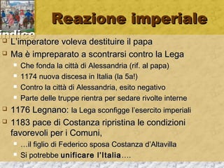 iinnddiiccee 
RReeaazziioonnee iimmppeerriiaallee 
 LL’’iimmppeerraattoorree vvoolleevvaa ddeessttiittuuiirree iill ppaappaa 
 MMaa èè iimmpprreeppaarraattoo aa ssccoonnttrraarrssii ccoonnttrroo llaa LLeeggaa 
 CChhee ffoonnddaa llaa cciittttàà ddii AAlleessssaannddrriiaa ((rriiff.. aall ppaappaa)) 
 11117744 nnuuoovvaa ddiisscceessaa iinn IIttaalliiaa ((llaa 55aa!)) 
 CCoonnttrroo llaa cciittttàà ddii AAlleessssaannddrriiaa,, eessiittoo nneeggaattiivvoo 
 PPaarrttee ddeellllee ttrruuppppee rriieennttrraa ppeerr sseeddaarree rriivvoollttee iinntteerrnnee 
 11117766 LLeeggnnaannoo:: llaa LLeeggaa ssccoonnffiiggggee ll’’eesseerrcciittoo iimmppeerriiaallii 
 11118833 ppaaccee ddii CCoossttaannzzaa rriipprriissttiinnaa llee ccoonnddiizziioonnii 
ffaavvoorreevvoollii ppeerr ii CCoommuunnii,, 
 ……iill ffiigglliioo ddii FFeeddeerriiccoo ssppoossaa CCoossttaannzzaa dd’’AAllttaavviillllaa 
 SSii ppoottrreebbbbee uunniiffiiccaarree ll’’IIttaalliiaa…….. 
 