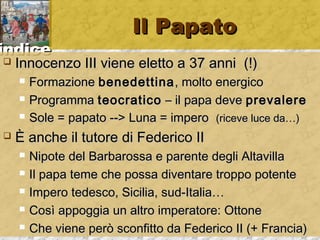 iinnddiiccee 
IIll PPaappaattoo 
 IInnnnoocceennzzoo IIIIII vviieennee eelleettttoo aa 3377 aannnnii ((!)) 
 FFoorrmmaazziioonnee bbeenneeddeettttiinnaa,, mmoollttoo eenneerrggiiccoo 
 PPrrooggrraammmmaa tteeooccrraattiiccoo –– iill ppaappaa ddeevvee pprreevvaalleerree 
 SSoollee == ppaappaattoo ---->> LLuunnaa == iimmppeerroo ((rriicceevvee lluuccee ddaa……)) 
 ÈÈ aanncchhee iill ttuuttoorree ddii FFeeddeerriiccoo IIII 
 NNiippoottee ddeell BBaarrbbaarroossssaa ee ppaarreennttee ddeeggllii AAllttaavviillllaa 
 IIll ppaappaa tteemmee cchhee ppoossssaa ddiivveennttaarree ttrrooppppoo ppootteennttee 
 IImmppeerroo tteeddeessccoo,, SSiicciilliiaa,, ssuudd--IIttaalliiaa…… 
 CCoossìì aappppooggggiiaa uunn aallttrroo iimmppeerraattoorree:: OOttttoonnee 
 CChhee vviieennee ppeerròò ssccoonnffiittttoo ddaa FFeeddeerriiccoo IIII ((++ FFrraanncciiaa)) 
 