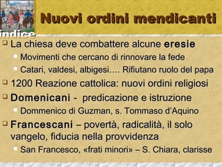 iinnddiiccee 
NNuuoovvii oorrddiinnii mmeennddiiccaannttii 
 LLaa cchhiieessaa ddeevvee ccoommbbaatttteerree aallccuunnee eerreessiiee 
 MMoovviimmeennttii cchhee cceerrccaannoo ddii rriinnnnoovvaarree llaa ffeeddee 
 CCaattaarrii,, vvaallddeessii,, aallbbiiggeessii…….. RRiiffiiuuttaannoo rruuoolloo ddeell ppaappaa 
 11220000 RReeaazziioonnee ccaattttoolliiccaa:: nnuuoovvii oorrddiinnii rreelliiggiioossii 
 DDoommeenniiccaannii -- pprreeddiiccaazziioonnee ee iissttrruuzziioonnee 
 DDoommmmeenniiccoo ddii GGuuzzmmaann,, ss.. TToommmmaassoo dd’’AAqquuiinnoo 
 FFrraanncceessccaannii –– ppoovveerrttàà,, rraaddiiccaalliittàà,, iill ssoolloo 
vvaannggeelloo,, ffiidduucciiaa nneellllaa pprroovvvviiddeennzzaa 
 SSaann FFrraanncceessccoo,, «ffrraattii mmiinnoorrii» –– SS.. CChhiiaarraa,, ccllaarriissssee 
 