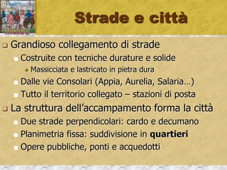 Strade e città
 Grandioso collegamento di strade
 Costruite con tecniche durature e solide
 Massicciata e lastricato in pietra dura
 Dalle vie Consolari (Appia, Aurelia, Salaria…)
 Tutto il territorio collegato – stazioni di posta
 La struttura dell’accampamento forma la città
 Due strade perpendicolari: cardo e decumano
 Planimetria fissa: suddivisione in quartieri
 Opere pubbliche, ponti e acquedotti
 
