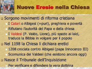 Nuove Eresie nella Chiesa
 Sorgono movimenti di riforma cristiana
 I Catari o Albigesi (=puri), preghiera e povertà
 Rifiutano l’autorità del Papa e della chiesa
 I Valdesi (P. Valdo, Lione), più spazio ai laici,
traduce la Bibbia in volgare per il popolo
 Nel 1198 la Chiesa li dichiara eretici
 1208 crociata contro Albigesi (papa Innocenzo III)
 Scomunica dei Valdesi (che esistono ancora oggi)
 Nasce il Tribunale dell’Inquisizione
 Per verificare e difendere la vera dottrina
 