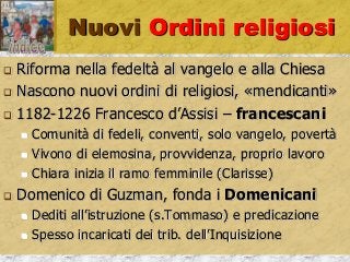 Nuovi Ordini religiosi
 Riforma nella fedeltà al vangelo e alla Chiesa
 Nascono nuovi ordini di religiosi, «mendicanti»
 1182-1226 Francesco d’Assisi – francescani
 Comunità di fedeli, conventi, solo vangelo, povertà
 Vivono di elemosina, provvidenza, proprio lavoro
 Chiara inizia il ramo femminile (Clarisse)
 Domenico di Guzman, fonda i Domenicani
 Dediti all’istruzione (s.Tommaso) e predicazione
 Spesso incaricati dei trib. dell’Inquisizione
 