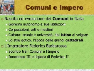 Comuni e Impero
 Nascita ed evoluzione dei Comuni in Italia
 Governo autonomo e sue istituzioni
 Corporazioni, arti e mestieri
 Cultura: scuole e università, dal latino al volgare
 Lo stile gotico, l’epoca delle grandi cattedrali
 L’Imperatore Federico Barbarossa
 Scontro tra i Comuni e l’Impero
 Innocenzo III e l’epoca di Federico II
 