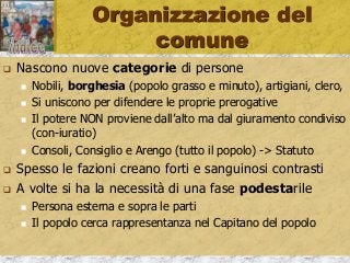 Organizzazione del
comune
 Nascono nuove categorie di persone
 Nobili, borghesia (popolo grasso e minuto), artigiani, clero,
 Si uniscono per difendere le proprie prerogative
 Il potere NON proviene dall’alto ma dal giuramento condiviso
(con-iuratio)
 Consoli, Consiglio e Arengo (tutto il popolo) -> Statuto
 Spesso le fazioni creano forti e sanguinosi contrasti
 A volte si ha la necessità di una fase podestarile
 Persona esterna e sopra le parti
 Il popolo cerca rappresentanza nel Capitano del popolo
 