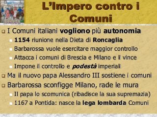 L’Impero contro i
Comuni
 I Comuni italiani vogliono più autonomia
 1154 riunione nella Dieta di Roncaglia
 Barbarossa vuole esercitare maggior controllo
 Attacca i comuni di Brescia e Milano e li vince
 Impone il controllo e podestà imperiali
 Ma il nuovo papa Alessandro III sostiene i comuni
 Barbarossa sconfigge Milano, rade le mura
 Il papa lo scomunica (ribadisce la sua supremazia)
 1167 a Pontida: nasce la lega lombarda Comuni
 