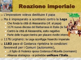 Reazione imperiale
 L’imperatore voleva destituire il papa
 Ma è impreparato a scontrarsi contro la Lega
 Che fonda la città di Alessandria (rif. al papa)
 1174 nuova discesa del Barbarossa in Italia (la 5a!)
 Contro la città di Alessandria, esito negativo
 Parte delle truppe rientra per placare rivolte interne
 1176 Legnano: la Lega sconfigge l’esercito imperiale
 1183 pace di Costanza ripristina le condizioni
favorevoli per i Comuni (autonomie),
 …il figlio di Federico sposa Costanza d’Altavilla (normanni)
 Alleanza strategica - si potrebbe unificare l’Italia….
 