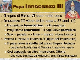 Papa Innocenzo III
 Il regno di Enrico VI dura molto poco
 Innocenzo III viene eletto papa a 37 anni (!)
 Formazione benedettina, molto energico
 Programma teocratico – il papa deve prevalere
 Sole = papato --> Luna = impero (riceve luce da…)
 Diventa il tutore di Federico II (figlio dell’imperatore)
 Il papa teme la stretta del nuovo Impero tedesco
 perchè riunisce la casa di Svevia e il regno Normanno
 Così appoggia un altro imperatore: Ottone
 Che viene sconfitto da Federico II (con l’aiuto Francese)
 