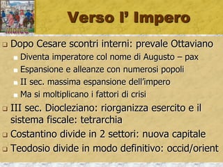 Verso l’ Impero
 Dopo Cesare scontri interni: prevale Ottaviano
 Diventa imperatore col nome di Augusto – pax
 Espansione e alleanze con numerosi popoli
 II sec. massima espansione dell’impero
 Ma si moltiplicano i fattori di crisi
 III sec. Diocleziano: riorganizza esercito e il
sistema fiscale: tetrarchia
 Costantino divide in 2 settori: nuova capitale
 Teodosio divide in modo definitivo: occid/orient
 