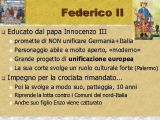 Federico II
 Educato dal papa Innocenzo III
 promette di NON unificare Germania+Italia
 Personaggio abile e molto aperto, «moderno»
 Grande progetto di unificazione europea
 La sua corte svolge un ruolo culturale forte (Palermo)
 Impegno per la crociata rimandato…
 Poi la svolge a modo suo, patteggia, 10 anni
 Riprende la lotta contro i Comuni del nord-Italia
 Anche suo figlio Enzo viene catturato
 