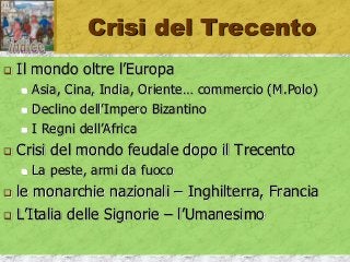 Crisi del Trecento
 Il mondo oltre l’Europa
 Asia, Cina, India, Oriente… commercio (M.Polo)
 Declino dell’Impero Bizantino
 I Regni dell’Africa
 Crisi del mondo feudale dopo il Trecento
 La peste, armi da fuoco
 le monarchie nazionali – Inghilterra, Francia
 L’Italia delle Signorie – l’Umanesimo
 