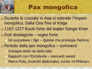 Pax mongolica
 Durante le crociate in Asia si estende l’impero
mongolico. Dalla Cina fino al Volga
 1167-1227 Ruolo forte del leader Gengis Khan
 Doti strategiche – regno forte
 Gli succedono i figli – Qubilai che privilegia Pechino
 Periodo della pax mongolica – commerci
 Sviluppo della via della seta
 Rapporti con l’Occidente – mercanti veneti
 Marco Polo, incarichi diplomatici, scrive «il Milione»
 