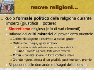 nuove religioni…
 Ruolo formale politico della religione durante
l’impero (giustifica il potere)
 Sincretismo religioso (mix di vari elementi)
 Influsso dei culti misterici di provenienza orientale
 Cerimonie segrete e riservate a piccoli gruppi
 Misticismo, magia, gesti simbolici
 Attis – forze della natura – speranza immortalità
 Iside – divinità egiziana, forte carica materna
 Mitra – divinità solare in lotta contro il male
 Grande rigore, attesa di un giudizio post-mortem, premio
 Rispondono alle domande e bisogni delle persone
 