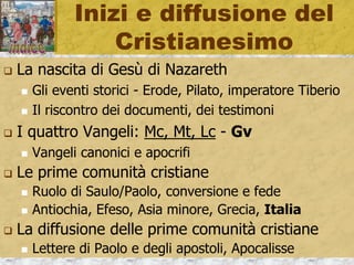 Inizi e diffusione del
Cristianesimo
 La nascita di Gesù di Nazareth
 Gli eventi storici - Erode, Pilato, imperatore Tiberio
 Il riscontro dei documenti, dei testimoni
 I quattro Vangeli: Mc, Mt, Lc - Gv
 Vangeli canonici e apocrifi
 Le prime comunità cristiane
 Ruolo di Saulo/Paolo, conversione e fede
 Antiochia, Efeso, Asia minore, Grecia, Italia
 La diffusione delle prime comunità cristiane
 Lettere di Paolo e degli apostoli, Apocalisse
 