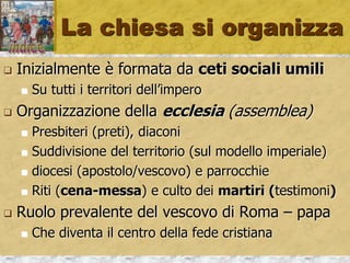 La chiesa si organizza
 Inizialmente è formata da ceti sociali umili
 Su tutti i territori dell’impero
 Organizzazione della ecclesia (assemblea)
 Presbiteri (preti), diaconi
 Suddivisione del territorio (sul modello imperiale)
 diocesi (apostolo/vescovo) e parrocchie
 Riti (cena-messa) e culto dei martiri (testimoni)
 Ruolo prevalente del vescovo di Roma – papa
 Che diventa il centro della fede cristiana
 
