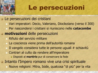 Le persecuzioni
 Le persecuzioni dei cristiani
 Vari imperatori: Decio, Valeriano, Diocleziano (verso il 300)
 Per nascondersi i cristiani si riuniscono nelle catacombe
 motivazioni delle persecuzioni
 Rifiuto del servizio militare
 La coscienza viene prima dell’autorità romana
 Il vangelo considera tutte le persone uguali # schiavitù
 Contrari al culto da rendere all’imperatore
 Disposti al martirio pur di conservare la fede
 Intanto l’Impero romano vive una crisi spirituale
 Nuove religioni: Mitra, Iside, qualcosa “di più” per la vita
 