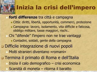 Inizia la crisi dell’impero
 forti differenze tra città e campagna
 Città: diritti, libertà, opportunità, commerci, protezione
 Campagna: lavoro, isolamento, vita difficile e faticosa,
obbligo militare, tasse maggiori, rischi..
 Chi “difende” l’impero non ne trae vantaggi
 Contadini, soldati, gente della campagna
 Difficile integrazione di nuovi popoli
 Molti stranieri diventano «romani»
 Termina il primato di Roma e dell’Italia
 Inizia il calo demografico – crisi economica
 Scarsità di moneta – ritorna il baratto
 