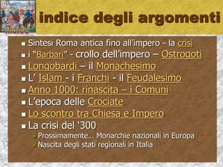 indice degli argomenti
 Sintesi Roma antica fino all’impero - la crisi
 i “Barbari” - crollo dell’impero – Ostrogoti
 Longobardi – il Monachesimo
 L’ Islam - i Franchi - il Feudalesimo
 Anno 1000: rinascita
 le Crociate i Comuni e l’Impero
 Oltre l’Europa (Asia e oriente)
 scontro Chiesa e Impero
 La crisi del ‘300 – l’Umanesimo
 Monarchie nazionali – stati regionali in Italia
 