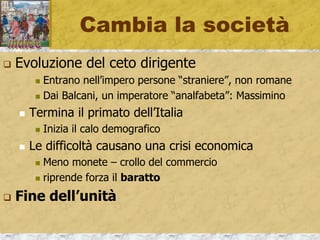 Cambia la società
 Evoluzione del ceto dirigente
 Entrano nell’impero persone “straniere”, non romane
 Dai Balcani, un imperatore “analfabeta”: Massimino
 Termina il primato dell’Italia
 Inizia il calo demografico
 Le difficoltà causano una crisi economica
 Meno monete – crollo del commercio
 riprende forza il baratto
 Fine dell’unità
 