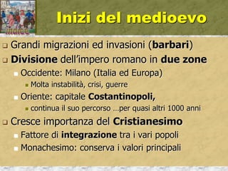 Inizi del medioevo
 Grandi migrazioni ed invasioni (barbari)
 Divisione dell’impero romano in due zone
 Occidente: Milano (Italia ed Europa)
 Molta instabilità, crisi, guerre
 Oriente: capitale Costantinopoli,
 continua il suo percorso …per quasi altri 1000 anni
 Cresce importanza del Cristianesimo
 Fattore di integrazione tra i vari popoli
 Monachesimo: conserva i valori principali
 