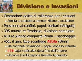 Divisione e invasioni
 Costantino: editto di tolleranza per i cristiani
 Sposta la capitale a oriente, Milano a occidente
 Pressione ai confini, popoli barbari (Visigoti)
 395 muore re Teodosio; divisione completa
 410 re Alarico conquista Roma – saccheggio
 451, il gen. Ezio sconfigge Attila (Unni)
 Ma continua l’invasione – papa Leone lo «ferma»
 476 data «ufficiale» della fine dell’Impero
 Odoacre (Eruli) depone Romolo Augustolo
 