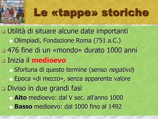 Le «tappe» storiche
 Utilità di situare alcune date importanti
 Olimpiadi, Fondazione Roma (751 a.C.)
 476 fine di un «mondo» durato 1000 anni
 Inizia il medioevo
 Sfortuna di questo termine (senso negativo)
 Epoca «di mezzo», senza apparente valore
 Diviso in due grandi fasi
 Alto medioevo: dal V sec. all’anno 1000
 Basso medioevo: dal 1000 fino al 1492
 
