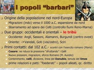 I popoli “barbari”
 Origine della popolazione nel nord-Europa
 Migrazioni (indo) verso il 1000 a.C. espansione da nord
 Sbarramento ad opera dei Celti (controllo fiumi Reno-Marna)
 Due gruppi: occidentali e orientali – le tribù
 Occidente: Angli, Sassoni, Alamanni, Burgundi (centro ovest)
 Oriente: ->Vandali, Goti (visi/ostro), Sciri
 Primi contatti: dal 102 a.C.- scontri con l’esercito romano (Mario)
 Cesare: ne riduce la pressione “sfruttando” i Galli
 Nuove pressioni, migrazioni, sforzo Romano (M. Aurelio)
 Contenimento, valli, divisione, linea del Danubio, tenuta del limes
 prime relazioni e patti: “foederati” – popoli alleati, qc. diritto
 