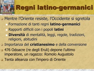 Regni latino-germanici
 Mentre l’Oriente resiste, l’Occidente si sgretola
 Formazione di tanti regni latino-germanici
 Rapporti difficili con i popoli latini
 Diversità di mentalità, leggi, regole, tradizioni,
religioni, abitudini
 Importanza del cristianesimo e della conversione
 476 Odoacre (re degli Eruli) depone l’ultimo
imperatore, un ragazzo: Romolo Augustolo
 Tenta alleanza con l’impero di Oriente
 