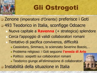 Gli Ostrogoti
 Zenone (imperatore d’Oriente) preferisce i Goti
 493 Teodorico in Italia, sconfigge Odoacre
 Nuova capitale a Ravenna (+ strategica) splendore
 Cerca l’appoggio di validi collaboratori romani
 Tentativo di pacifica convivenza, difficoltà
 Cassiodoro, Simmaco, lo scienziato Severino Boezio,…
 Problema religioso: i Goti seguono l’eresia di Ario
 Politico: sospetti sui collaboratori romani
 Teodorico giunge all’eliminazione di collaboratori
 Instabilità della situazione in Italia
 