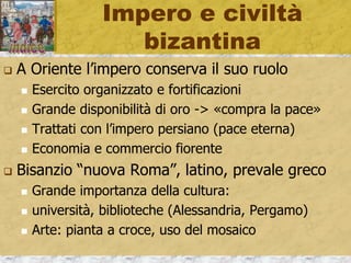 Impero e civiltà
bizantina
 A Oriente l’impero conserva il suo ruolo
 Esercito organizzato e fortificazioni
 Grande disponibilità di oro -> «compra la pace»
 Trattati con l’impero persiano (pace eterna)
 Economia e commercio fiorente
 Bisanzio “nuova Roma”, latino, prevale greco
 Grande importanza della cultura:
 università, biblioteche (Alessandria, Pergamo)
 Arte: pianta a croce, uso del mosaico
 