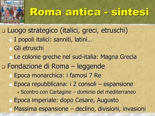 Roma antica - sintesi
 Luogo strategico (italici, greci, etruschi)
 I popoli italici: sanniti, latini…
 Gli etruschi
 Le colonie greche nel sud-italia: Magna Grecia
 Fondazione di Roma – leggende
 Epoca monarchica: i famosi 7 Re
 Epoca repubblicana: i 2 consoli – espansione
 Scontro con Cartagine – dominio del mediterraneo
 Epoca imperiale: dopo Cesare, Augusto
 Massima espansione – declino, divisioni, invasioni
 