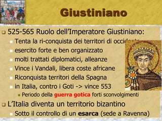 Giustiniano
 525-565 Ruolo dell’Imperatore Giustiniano:
 Tenta la ri-conquista dei territori di occidente
 esercito forte e ben organizzato
 molti trattati diplomatici, alleanze
 Vince i Vandali, libera coste africane
 Riconquista territori della Spagna
 in Italia, contro i Goti -> vince 553
 Periodo della guerra gotica forti sconvolgimenti
 L’Italia diventa un territorio bizantino
 Sotto il controllo di un esarca (sede a Ravenna)
 