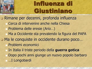 Influenza di
Giustiniano
 Rimane per decenni, profonda influenza
 Cerca di intervenire anche nella Chiesa
 Problema delle eresie (Ario…)
 Ma a Occidente sta prevalendo la figura del PAPA
 Ma le conquiste in occidente durano poco…
 Problemi economici
 In Italia il triste periodo della guerra gotica
 Dopo pochi anni giunge un nuovo popolo barbaro
 …I Longobardi
 