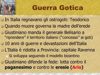 Guerra Gotica
 In Italia regnavano gli ostrogoti: Teodorico
 Quando muore governa la madre dell’erede
 Giustiniano manda il generale Belisario a
“riprendere” il territorio italiano (“concesso” ai goti)
 10 anni di guerre e devastazioni dell’Italia
 L’Italia è ridotta a Provincia: capitale Ravenna
 Si sviluppa seguendo il modello bizantino
 Giustiniano difende la fede: lotta contro il
paganesimo e contro le eresie (Ario)
 