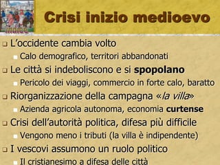 Crisi inizio medioevo
 L’occidente cambia volto
 Calo demografico, territori abbandonati
 Le città si indeboliscono e si spopolano
 Pericolo dei viaggi, commercio in forte calo, baratto
 Riorganizzazione della campagna «la villa»
 Azienda agricola autonoma, economia curtense
 Crisi dell’autorità politica, difesa più difficile
 Vengono meno i tributi (la villa è indipendente)
 I vescovi assumono un ruolo politico
 Il cristianesimo a difesa delle città
 