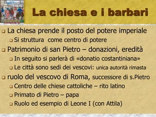 La chiesa e i barbari
 La chiesa prende il posto del potere imperiale
 Si struttura come centro di potere
 Patrimonio di san Pietro – donazioni, eredità
 In seguito si parlerà di «donatio costantiniana»
 Le città sono sedi dei vescovi: unica autorità rimasta
 ruolo del vescovo di Roma, successore di s.Pietro
 Centro delle chiese cattoliche – rito latino
 Primato di Pietro – papa
 Ruolo ed esempio di Leone I (con Attila)
 