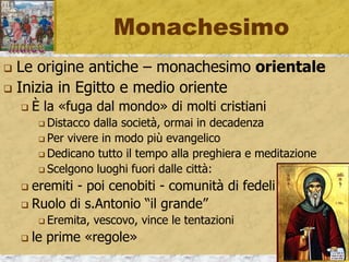 Monachesimo
 Le origine antiche – monachesimo orientale
 Inizia in Egitto e medio oriente
 È la «fuga dal mondo» di molti cristiani
 Distacco dalla società, ormai in decadenza
 Per vivere in modo più evangelico
 Dedicano tutto il tempo alla preghiera e meditazione
 Scelgono luoghi fuori dalle città:
 eremiti - poi cenobiti - comunità di fedeli
 Ruolo di s.Antonio “il grande”
 Eremita, vescovo, vince le tentazioni
 le prime «regole»
 