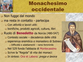 Monachesimo
occidentale
 Non fugge dal mondo
 ma resta in contatto - partecipa
 Con attività e lavori utili:
 bonifiche, prodotti agricoli, cultura, libri
 Ruolo di Benedetto da Norcia (480-547)
 Contesto sociale – decadenza delle città
 esperienza eremitica e monastero di Subiaco
 Difficoltà e adattamenti – ramo femminile
 Nel 529 fonda l’abbazia di Montecassino
 Scrive la “Regola” di vita dei monaci:
 In sintesi: Ora et Labora: prega e lavora
 