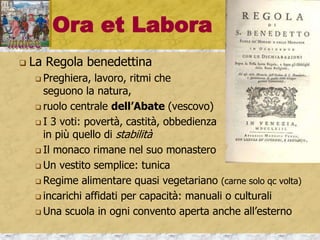 Ora et Labora
 La Regola benedettina
 Preghiera, lavoro, ritmi che
seguono la natura,
 ruolo centrale dell’Abate (vescovo)
 I 3 voti: povertà, castità, obbedienza
in più quello di stabilità
 Il monaco rimane nel suo monastero
 Un vestito semplice: tunica
 Regime alimentare quasi vegetariano (carne solo qc volta)
 incarichi affidati per capacità: manuali o culturali
 Una scuola in ogni convento aperta anche all’esterno
 
